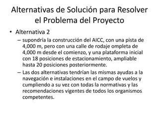 Alternativas de Solución para Resolver
el Problema del Proyecto
• Alternativa 2
– supondría la construcción del AICC, con una pista de
4,000 m, pero con una calle de rodaje ompleta de
4,000 m desde el comienzo, y una plataforma inicial
con 18 posiciones de estacionamiento, ampliable
hasta 20 posiciones posteriormente.
– Las dos alternativas tendrían las mismas ayudas a la
navegación e instalaciones en el campo de vuelos y
cumpliendo a su vez con todas la normativas y las
recomendaciones vigentes de todos los organismos
competentes.
 