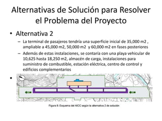 Alternativas de Solución para Resolver
el Problema del Proyecto
• Alternativa 2
– La terminal de pasajeros tendría una superficie inicial de 35,000 m2 ,
ampliable a 45,000 m2, 50,000 m2 y 60,000 m2 en fases posteriores
– Además de estas instalaciones, se contaría con una playa vehicular de
10,625 hasta 18,250 m2, almacén de carga, instalaciones para
suministro de combustible, estación eléctrica, centro de control y
edificios complementarios
•
 