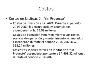 Costos
• Costos en la situación “sin Proyecto”
– Costos de inversión en el AIVA: Durante el periodo
2014-2060, los costes sociales acumulados
ascenderían a S/. 15.08 millones
– Costos de operación y mantenimiento: Los costos
sociales de operación y mantenimiento acumulados
ascenderían durante el periodo 2014-2060 a S/.
393.24 millones.
– Los costos sociales totales en la situación “sin
Proyecto” ascendería, por tanto a S/. 408.32 millones
durante el periodo 2014-2060.
 