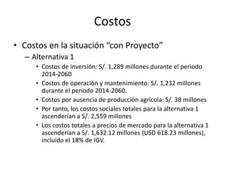 Costos
• Costos en la situación “con Proyecto”
– Alternativa 1
• Costos de inversión: S/. 1,289 millones durante el periodo
2014-2060
• Costos de operación y mantenimiento: S/. 1,232 millones
durante el periodo 2014-2060.
• Costos por ausencia de producción agrícola: S/. 38 millones
• Por tanto, los costos sociales totales para la alternativa 1
ascenderían a S/. 2,559 millones
• Los costos totales a precios de mercado para la alternativa 1
ascenderían a S/. 1,632.12 millones (USD 618.23 millones),
incluido el 18% de IGV.
 