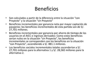Beneficios
• Son calculados a partir de la diferencia entre la situación “con
Proyecto” y la situación “sin Proyecto”
• Beneficios incrementales por ganancia neta por mayor captación de
pasajeros: los beneficios incrementales de esta partida son de S/.
27,701 millones.
• Beneficios incrementales por ganancia por ahorro de tiempo de los
usuarios en el AICC e ingresos derivados: Como estos beneficios
serían nulos en la situación “sin Proyecto”, los beneficios
incrementales se corresponden con los beneficios en la situación
“con Proyecto”, ascendiendo a S/. 881.1 millones.
• Los beneficios sociales incrementales totales ascenderían a S/.
27,701 millones para la alternativa 1 y S/. 28,582 millones para la
alternativa 2.
 