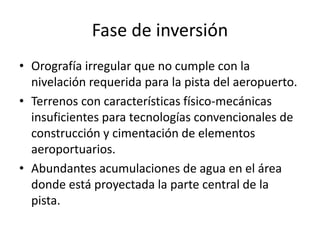 Fase de inversión
• Orografía irregular que no cumple con la
nivelación requerida para la pista del aeropuerto.
• Terrenos con características físico-mecánicas
insuficientes para tecnologías convencionales de
construcción y cimentación de elementos
aeroportuarios.
• Abundantes acumulaciones de agua en el área
donde está proyectada la parte central de la
pista.
 