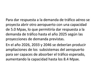 Para dar respuesta a la demanda de tráfico aéreo se
proyecta abrir otro aeropuerto con una capacidad
de 5.0 Mpax, lo que permitiría dar respuesta a la
demanda de tráfico hasta el año 2025 según las
proyecciones de demanda previstas.
En el año 2026, 2033 y 2046 se deberían producir
ampliaciones de los subsistemas del aeropuerto
para ser capaces de absorber el tráfico esperado,
aumentando la capacidad hasta los 8.4 Mpax.
 