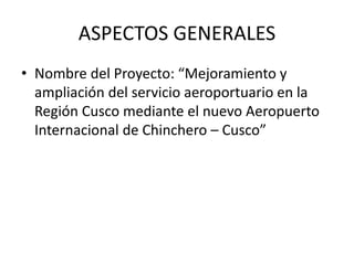 ASPECTOS GENERALES
• Nombre del Proyecto: “Mejoramiento y
ampliación del servicio aeroportuario en la
Región Cusco mediante el nuevo Aeropuerto
Internacional de Chinchero – Cusco”
 