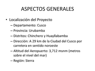 ASPECTOS GENERALES
• Localización del Proyecto
– Departamento: Cusco
– Provincia: Urubamba
– Distritos: Chinchero y Huayllabamba
– Dirección: A 29 km de la Ciudad del Cusco por
carretera en sentido noroeste
– Altitud del Aeropuerto: 3,712 msnm (metros
sobre el nivel del mar)
– Región: Sierra
 
