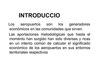 IIIIINTRODUCCION
Los aeropuertos son los generadores
económicos en las comunidades que sirven.
Las aportaciones metodológicas que hasta el
momento han surgido han sido diversas y ricas
en un intento común de calcular el significado
económico de los aeropuertos en sus entornos
territoriales respectivos
 