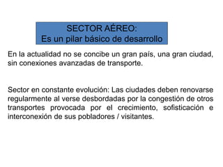 SECTOR AÉREO:
Es un pilar básico de desarrollo
En la actualidad no se concibe un gran país, una gran ciudad,
sin conexiones avanzadas de transporte.
Sector en constante evolución: Las ciudades deben renovarse
regularmente al verse desbordadas por la congestión de otros
transportes provocada por el crecimiento, sofisticación e
interconexión de sus pobladores / visitantes.
 