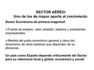 SECTOR AÉREO:
Uno de los de mayor aporte al crecimiento
Sector Económico de primera magnitud:
Fuente de empleo, valor añadido, salarios y excedentes
empresariales.
Medida del pulso económico general y clave del
dinamismo de otros sectores que dependen de su
eficiencia.
Un país como España depende críticamente del Sector
para su relevancia local y global, económica y social.
 