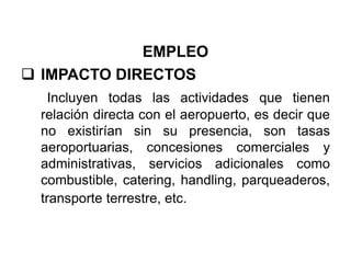 EMPLEO
 IMPACTO DIRECTOS
Incluyen todas las actividades que tienen
relación directa con el aeropuerto, es decir que
no existirían sin su presencia, son tasas
aeroportuarias, concesiones comerciales y
administrativas, servicios adicionales como
combustible, catering, handling, parqueaderos,
transporte terrestre, etc.
 