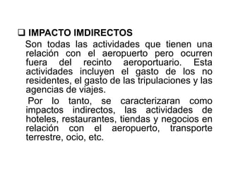  IMPACTO IMDIRECTOS
Son todas las actividades que tienen una
relación con el aeropuerto pero ocurren
fuera del recinto aeroportuario. Esta
actividades incluyen el gasto de los no
residentes, el gasto de las tripulaciones y las
agencias de viajes.
Por lo tanto, se caracterizaran como
impactos indirectos, las actividades de
hoteles, restaurantes, tiendas y negocios en
relación con el aeropuerto, transporte
terrestre, ocio, etc.
 