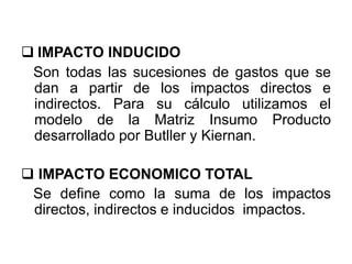  IMPACTO INDUCIDO
Son todas las sucesiones de gastos que se
dan a partir de los impactos directos e
indirectos. Para su cálculo utilizamos el
modelo de la Matriz Insumo Producto
desarrollado por Butller y Kiernan.
 IMPACTO ECONOMICO TOTAL
Se define como la suma de los impactos
directos, indirectos e inducidos impactos.
 