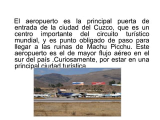 El aeropuerto es la principal puerta de
entrada de la ciudad del Cuzco, que es un
centro importante del circuito turístico
mundial, y es punto obligado de paso para
llegar a las ruinas de Machu Picchu. Este
aeropuerto es el de mayor flujo aéreo en el
sur del país .Curiosamente, por estar en una
principal ciudad turística
 