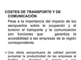 COSTES DE TRANSPORTE Y DE
COMUNICACIÓN
Pese a la importancia del impacto de los
aeropuertos sobre la ocupación y el
turismo el transporte y la comunicación
son funciones que garantiza la
accesibilidad a las empresas de la región
correspondiente.
 Una oferta aeroportuaria de calidad permite
aumentar la productividad de las empresas al
 