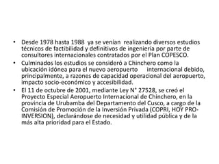 • Desde 1978 hasta 1988 ya se venían realizando diversos estudios
técnicos de factibilidad y definitivos de ingeniería por parte de
consultores internacionales contratados por el Plan COPESCO.
• Culminados los estudios se consideró a Chinchero como la
ubicación idónea para el nuevo aeropuerto internacional debido,
principalmente, a razones de capacidad operacional del aeropuerto,
impacto socio-económico y accesibilidad.
• El 11 de octubre de 2001, mediante Ley N° 27528, se creó el
Proyecto Especial Aeropuerto Internacional de Chinchero, en la
provincia de Urubamba del Departamento del Cusco, a cargo de la
Comisión de Promoción de la Inversión Privada (COPRI, HOY PRO-
INVERSION), declarándose de necesidad y utilidad pública y de la
más alta prioridad para el Estado.
 