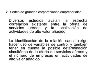  Sedes de grandes corporaciones empresariales.
Diversos estudios avalan la estrecha
correlación existente entre la oferta de
servicios aéreos y la localización de
actividades de alto valor añadido.
La identificación de la relación causal exige
hacer uso de variables de control y también
tener en cuenta la posible determinación
simultánea de la oferta de servicios aéreos y
el número de empresas en actividades de
alto valor añadido.
 