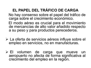 EL PAPEL DEL TRÁFICO DE CARGA
No hay consenso sobre el papel del tráfico de
carga sobre el crecimiento económico.
El modo aéreo es crucial para el movimiento
de mercancías de alto valor añadido respecto
a su peso y para productos perecederos.
 La oferta de servicios aéreos influye sobre el
empleo en servicios, no en manufacturas.
 El volumen de carga que mueve un
aeropuerto no afecta de forma significativa al
crecimiento del empleo en la región.
 