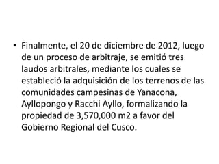 • Finalmente, el 20 de diciembre de 2012, luego
de un proceso de arbitraje, se emitió tres
laudos arbitrales, mediante los cuales se
estableció la adquisición de los terrenos de las
comunidades campesinas de Yanacona,
Ayllopongo y Racchi Ayllo, formalizando la
propiedad de 3,570,000 m2 a favor del
Gobierno Regional del Cusco.
 