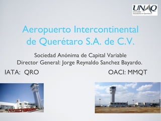 Aeropuerto Intercontinental
      de Querétaro S.A. de C.V.
          Sociedad Anónima de Capital Variable
   Director General: Jorge Reynaldo Sanchez Bayardo.
IATA: QRO                             OACI: MMQT
 