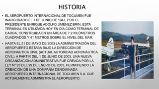HISTORIA
• EL AEROPUERTO INTERNACIONAL DE TOCUMEN FUE
INAUGURADO EL 1 DE JUNIO DE 1947, POR EL
PRESIDENTE ENRIQUE ADOLFO J...