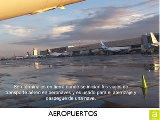 AEROPUERTOS
 Son terminales en tierra donde se inician los viajes de
transporte aéreo en aeronaves y es usado para el aterrizaje y
despegue de una nave.
 