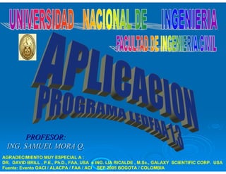 PROFESOR: 
ING. SAMUEL MORA Q. 
AGRADECIMIENTO MUY ESPECIAL A : 
DR. DAVID BRILL , P.E., Ph.D., FAA, USA e ING. LIA RICALDE , M.Sc., GALAXY SCIENTIFIC CORP. USA 
Fuente: Evento OACI / ALACPA / FAA / ACI SEP 2005 BOGOTA / COLOMBIA 
 