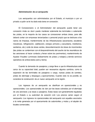 Administración de un aeropuerto
Los aeropuertos son administrados por el Estado, el municipio o por un
privado a quién se le ha dado esta tarea en concesión.
El Concesionario o el Administrador del aeropuerto puede tener una
concesión mixta es decir puede mantener solamente las terminales o solamente
las pistas, en la mayoría de los casos se concesionan ambas áreas, para ello
deberá contar con empresas tercerizadas o personal propio que se dedicara a los
rubros de limpieza, mantenimiento de las infraestructuras (ascensores, escaleras
mecánicas, refrigeración, calefacción, energía primaria y secundaria, mobiliarios,
sanitarios, etc.) corte de áreas verdes, descontaminación de áreas de movimientos
(las pistas se contaminan con el desprendimiento del caucho de los neumáticos de
las aeronaves al hacer contacto y frenar sobre los pavimentos), mantenimiento de
Ayudas Visuales Luminosas (balizamiento de pistas y rodajes) y demás servicios
operativos de ambos lados (aire y tierra).
Cuando la demanda de pasajeros y carga lleva a que la infraestructura esté
cerca de su capacidad total, pueden ser necesarios algunos cambios, como la
expansión de las terminales de pasajeros o carga, nuevas pistas de carreteo,
pistas de aterrizaje y despegue y aparcamientos. Cuando esto no es posible, se
considera la construcción de un nuevo aeropuerto en la región.
Los ingresos de un aeropuerto se clasifican en operacionales y no
operacionales. Los operacionales de dan por las tasas cobradas por el aterrizaje
de una aeronave y as tasas a pasajeros. Estas tasas son generalmente reguladas
por el Estado o su autoridad de aviación civil. Los precios varían según el
aeropuerto. Los ingresos no operacionales del aeropuerto son aquellos asociados
a la renta generada por el aparcamiento de automóviles y motos y el alquiler de
locales comerciales.
 