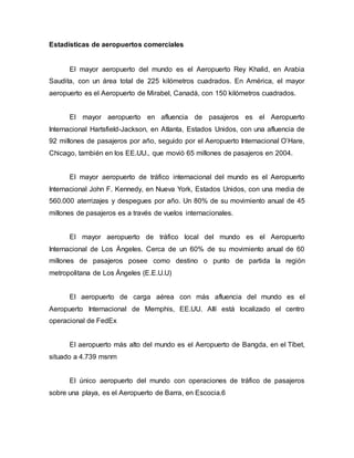 Estadísticas de aeropuertos comerciales
El mayor aeropuerto del mundo es el Aeropuerto Rey Khalid, en Arabia
Saudita, con un área total de 225 kilómetros cuadrados. En América, el mayor
aeropuerto es el Aeropuerto de Mirabel, Canadá, con 150 kilómetros cuadrados.
El mayor aeropuerto en afluencia de pasajeros es el Aeropuerto
Internacional Hartsfield-Jackson, en Atlanta, Estados Unidos, con una afluencia de
92 millones de pasajeros por año, seguido por el Aeropuerto Internacional O’Hare,
Chicago, también en los EE.UU., que movió 65 millones de pasajeros en 2004.
El mayor aeropuerto de tráfico internacional del mundo es el Aeropuerto
Internacional John F. Kennedy, en Nueva York, Estados Unidos, con una media de
560.000 aterrizajes y despegues por año. Un 80% de su movimiento anual de 45
millones de pasajeros es a través de vuelos internacionales.
El mayor aeropuerto de tráfico local del mundo es el Aeropuerto
Internacional de Los Ángeles. Cerca de un 60% de su movimiento anual de 60
millones de pasajeros posee como destino o punto de partida la región
metropolitana de Los Ángeles (E.E.U.U)
El aeropuerto de carga aérea con más afluencia del mundo es el
Aeropuerto Internacional de Memphis, EE.UU. Allí está localizado el centro
operacional de FedEx
El aeropuerto más alto del mundo es el Aeropuerto de Bangda, en el Tíbet,
situado a 4.739 msnm
El único aeropuerto del mundo con operaciones de tráfico de pasajeros
sobre una playa, es el Aeropuerto de Barra, en Escocia.6
 