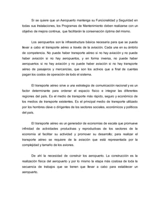 Si se quiere que un Aeropuerto mantenga su Funcionalidad y Seguridad en
todas sus Instalaciones, los Programas de Mantenimiento deben realizarse con un
objetivo de mejora continua, que facilitarán la conservación óptima del mismo.
Los aeropuertos son la infraestructura básica necesaria para que se pueda
llevar a cabo el transporte aéreo a través de la aviación. Cada una en su ámbito
de competencia. No puede haber transporte aéreo si no hay aviación y no puede
haber aviación si no hay aeropuertos, y en forma inversa, no puede haber
aeropuertos si no hay aviación y no puede haber aviación si no hay transporte
aéreo de pasajeros y mercancías, que son los activos que a final de cuentas
pagan los costos de operación de todo el sistema.
El transporte aéreo sirve a una estrategia de comunicación nacional y es un
factor determinante para ordenar el espacio físico e integrar las diferentes
regiones del país. Es el medio de transporte más rápido, seguro y económico de
los medios de transporte existentes. Es el principal medio de transporte utilizado
por los hombres clave o dirigentes de los sectores sociales, económicos y políticos
del país.
El transporte aéreo es un generador de economías de escala que promueve
infinidad de actividades productivas y reproductivas de los sectores de la
economía al facilitar su actividad y promover su desarrollo; para realizar el
transporte aéreo se requiere de la aviación que está representada por la
complejidad y tamaño de los aviones.
De ahí la necesidad de construir los aeropuerto. La construcción es la
realización física del aeropuerto y por lo mismo la etapa más costosa de toda la
secuencia de trabajos que se tienen que llevar a cabo para establecer un
aeropuerto.
 