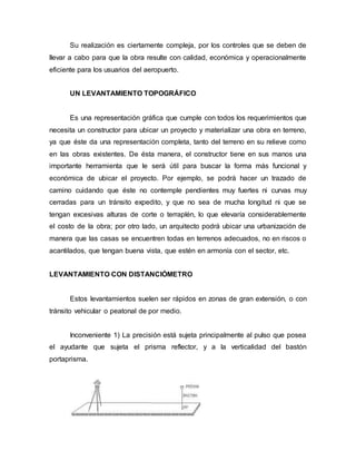 Su realización es ciertamente compleja, por los controles que se deben de
llevar a cabo para que la obra resulte con calidad, económica y operacionalmente
eficiente para los usuarios del aeropuerto.
UN LEVANTAMIENTO TOPOGRÁFICO
Es una representación gráfica que cumple con todos los requerimientos que
necesita un constructor para ubicar un proyecto y materializar una obra en terreno,
ya que éste da una representación completa, tanto del terreno en su relieve como
en las obras existentes. De ésta manera, el constructor tiene en sus manos una
importante herramienta que le será útil para buscar la forma más funcional y
económica de ubicar el proyecto. Por ejemplo, se podrá hacer un trazado de
camino cuidando que éste no contemple pendientes muy fuertes ni curvas muy
cerradas para un tránsito expedito, y que no sea de mucha longitud ni que se
tengan excesivas alturas de corte o terraplén, lo que elevaría considerablemente
el costo de la obra; por otro lado, un arquitecto podrá ubicar una urbanización de
manera que las casas se encuentren todas en terrenos adecuados, no en riscos o
acantilados, que tengan buena vista, que estén en armonía con el sector, etc.
LEVANTAMIENTO CON DISTANCIÓMETRO
Estos levantamientos suelen ser rápidos en zonas de gran extensión, o con
tránsito vehicular o peatonal de por medio.
Inconveniente 1) La precisión está sujeta principalmente al pulso que posea
el ayudante que sujeta el prisma reflector, y a la verticalidad del bastón
portaprisma.
 