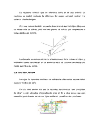 Es necesario conocer ejes de referencia como en el caso anterior. La
medición se realizó mediante la obtención del ángulo acimutal, vertical y la
distancia directa al objeto.
Con este método también se puede determinar el nivel del objeto. Requiere
un trabajo más de cálculo, pero con una planilla de cálculo por computadora el
tiempo perdido es mínimo.
La distancia se obtiene colocando el extremo cero de la cinta en el objeto, y
midiendo a centro del anteojo. En los teodolitos hay a los costados del anteojo una
marca que indica su centro.
EJES DE REPLANTEO
Los ejes de replanteo son líneas de referencia a las cuales hay que referir
cualquier medida de obra.
En toda obra existen dos ejes de replanteo denominados "ejes principales
de obra" y están ubicados ortogonalmente entre sí. Si la obra posee una gran
extensión generalmente se colocan "ejes auxiliares" paralelos a los principales.
 