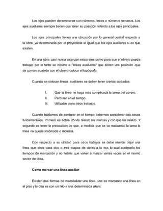 Los ejes pueden denominarse con números, letras o números romanos. Los
ejes auxiliares siempre tienen que tener su posición referida a los ejes principales.
Los ejes principales tienen una ubicación por lo general central respecto a
la obra, ya determinada por el proyectista al igual que los ejes auxiliares si es que
existen.
En una obra casi nunca alcanzan estos ejes como para que el obrero pueda
trabajar por lo tanto se recurre a "líneas auxiliares" que tienen una posición -que
de común acuerdo con el obrero-coloca el topógrafo.
Cuando se colocan líneas auxiliares se deben tener ciertos cuidados:
I. Que la línea no haga más complicada la tarea del obrero.
II. Perdurar en el tiempo.
III. Utilizable para otros trabajos.
Cuando hablamos de perdurar en el tiempo debemos considerar dos cosas
fundamentales. Primero es sobre dónde realizo las marcas y con qué las realizo. Y
segundo es tener la precaución de que, a medida que se va realizando la tarea la
línea no quede incómoda o molesta.
Con respecto a su utilidad para otros trabajos se debe intentar dejar una
línea que sirva para dos o tres etapas de obras a la vez, lo cual aceleraría los
tiempos de marcación y no habría que volver a marcar varias veces en el mismo
sector de obra.
Como marcar una línea auxiliar
Existen dos formas de materializar una línea, una es marcando una línea en
el piso y la otra es con un hilo a una determinada altura.
 