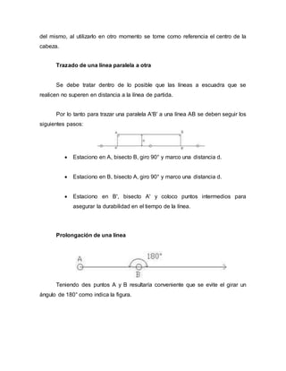 del mismo, al utilizarlo en otro momento se tome como referencia el centro de la
cabeza.
Trazado de una línea paralela a otra
Se debe tratar dentro de lo posible que las líneas a escuadra que se
realicen no superen en distancia a la línea de partida.
Por lo tanto para trazar una paralela A'B' a una línea AB se deben seguir los
siguientes pasos:
 Estaciono en A, bisecto B, giro 90° y marco una distancia d.
 Estaciono en B, bisecto A, giro 90° y marco una distancia d.
 Estaciono en B', bisecto A' y coloco puntos intermedios para
asegurar la durabilidad en el tiempo de la línea.
Prolongación de una línea
Teniendo des puntos A y B resultaría conveniente que se evite el girar un
ángulo de 180° como indica la figura.
 