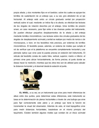 propia aliada, y dos montantes fijos en el bastidor, sobre los cuales se apoyan los
tornillos de sustentación de un anteojo que, a su vez, gira alrededor de un eje
horizontal. Al anteojo está unido un círculo graduado cenital (en proyección
vertical) sobre el cual, mediante un índice fijo a la aliada, se efectúan las lecturas
de los ángulos de rotación descritos por el anteojo. Unos tornillos de presión
sirven, en caso necesario, para fijar entre sí las diversas partes del instrumento.
Se pueden efectuar pequeños desplazamientos de la aliada y del anteojo
mediante tornillos micrométricos. Las lecturas sobre dos círculos graduados de los
ángulos de desplazamiento acimutal y cenital se realizan por medio de nonios o de
microscopios, o bien, en los teodolitos más precisos, por sistemas de tornillos
micrométricos. El teodolito posee, además, un sistema de niveles que cumple el
rol de verificar que el la plataforma se encuentre completamente horizontal y una
plomada óptica que sirve para la puesta precisa en estación del instrumento. El
retículo del teodolito consta de cuatro hilos, vertical, superior, medio e inferior, el
primero sirve para ubicar horizontalmente, de forma precisa, el punto donde se
desea hacer la medición, mientras que los otros tres son de utilidad para calcular
la distancia horizontal y el desnivel desde la estación al punto.
EL NIVEL, a su vez, es un instrumento que sirve para medir diferencias de
altura entre dos puntos, para determinar estas diferencias, este instrumento se
basa en la determinación de planos horizontales a través de una burbuja que sirve
para fijar correctamente este plano y un anteojo que tiene la función de
incrementar la visual del observador. Además de esto, el nivel topográfico sirve
para medir distancias horizontales, basándose en el mismo principio del
taquímetro. Existen también algunos niveles que constan de un disco acimutal
 