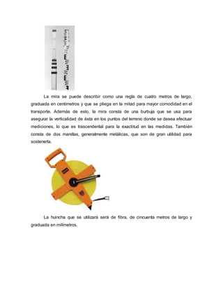 La mira se puede describir como una regla de cuatro metros de largo,
graduada en centímetros y que se pliega en la mitad para mayor comodidad en el
transporte. Además de esto, la mira consta de una burbuja que se usa para
asegurar la verticalidad de ésta en los puntos del terreno donde se desea efectuar
mediciones, lo que es trascendental para la exactitud en las medidas. También
consta de dos manillas, generalmente metálicas, que son de gran utilidad para
sostenerla.
La huincha que se utilizará será de fibra, de cincuenta metros de largo y
graduada en milímetros.
 