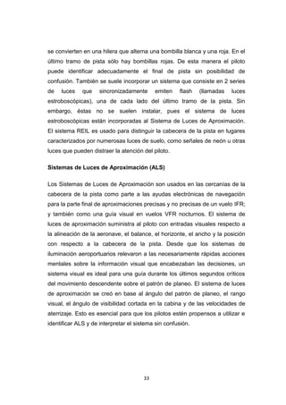 33
se convierten en una hilera que alterna una bombilla blanca y una roja. En el
último tramo de pista sólo hay bombillas rojas. De esta manera el piloto
puede identificar adecuadamente el final de pista sin posibilidad de
confusión. También se suele incorporar un sistema que consiste en 2 series
de luces que sincronizadamente emiten flash (llamadas luces
estroboscópicas), una de cada lado del último tramo de la pista. Sin
embargo, éstas no se suelen instalar, pues el sistema de luces
estroboscópicas están incorporadas al Sistema de Luces de Aproximación.
El sistema REIL es usado para distinguir la cabecera de la pista en lugares
caracterizados por numerosas luces de suelo, como señales de neón u otras
luces que pueden distraer la atención del piloto.
Sistemas de Luces de Aproximación (ALS)
Los Sistemas de Luces de Aproximación son usados en las cercanías de la
cabecera de la pista como parte a las ayudas electrónicas de navegación
para la parte final de aproximaciones precisas y no precisas de un vuelo IFR;
y también como una guía visual en vuelos VFR nocturnos. El sistema de
luces de aproximación suministra al piloto con entradas visuales respecto a
la alineación de la aeronave, el balance, el horizonte, el ancho y la posición
con respecto a la cabecera de la pista. Desde que los sistemas de
iluminación aeroportuarios relevaron a las necesariamente rápidas acciones
mentales sobre la información visual que encabezaban las decisiones, un
sistema visual es ideal para una guía durante los últimos segundos críticos
del movimiento descendente sobre el patrón de planeo. El sistema de luces
de aproximación se creó en base al ángulo del patrón de planeo, el rango
visual, el ángulo de visibilidad cortada en la cabina y de las velocidades de
aterrizaje. Esto es esencial para que los pilotos estén propensos a utilizar e
identificar ALS y de interpretar el sistema sin confusión.
 