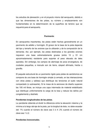 9
los estudios de planeación y en el proyecto mismo del aeropuerto, debido a
que las dimensiones de las pistas, su número y emplazamiento son
fundamentales en la determinación de la superficie de terreno que se
requerirá para el aeropuerto.
Pavimento
En aeropuertos importantes, las pistas están hechas generalmente en un
pavimento de asfalto u hormigón. El grosor de la base de la pista depende
del tipo y tamaño de los aviones que la utilizarán y de la composición de la
demanda. Así, por ejemplo, las pistas destinadas a los grandes aviones
requieren una base extremadamente gruesa (entre 15 y 51 cm
aproximadamente) resistente para soportar el peso elevado de tales
aparatos. Sin embargo, los campos de aterrizaje de poca envergadura, de
ciudades pequeñas, a menudo son de tierra, césped afirmado, hierba o
gravilla.
El paquete estructural de un pavimento rígido para pistas de aeródromos se
compone de una base de hormigón simple (o armado, en las intersecciones
con otras pistas y salidas) que distribuye las tensiones al suelo natural
compactado (o subrasante). Si la masa de la aeronave de diseño superare
las 100 mil libras, se incluye una capa intermedia de material estabilizado
que distribuye uniformemente la carga de la losa y reduce los daños por
congelamiento y deshielo
Pendientes longitudinales de las pistas.
La pendiente obtenida al dividir la diferencia entre la elevación máxima y la
mínima a lo largo del eje de la pista, por la longitud de ésta, no debe exceder
del: 1% cuando el número de clave sea 3 ó 4: 2% cuando el número de
clave sea 1 ó 2.
Pendientes transversales.
 