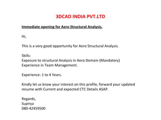 3DCAD INDIA PVT.LTD Immediate opening for Aero Structural Analysis. Hi, This is a very good opportunity for Aero Structural Analysis. Skills:  Exposure to structural Analysis in Aero Domain (Mandatory) Experience in Team Management. Experience: 1 to 4 Years. Kindly let us know your interest on this profile, forward your updated resume with Current and expected CTC Details ASAP. Regards, Supriya 080-42459500 