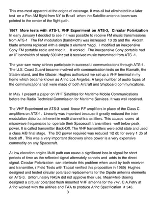 This was most apparent at the edges of coverage. It was all but eliminated in a later
test on a Pan AM flight from NY to Brazil when the Satellite antenna beam was
pointed to the center of the flight path.

1967 More tests with ATS-1, VHF Experiment on ATS-3, Circular Polarization
In early January I decided to see if it was possible to receive FM music transmissions
from ATS-1 The FM modulation (bandwidth) was increased 10 db and the Aircraft
blade antenna replaced with a simple 3 element Yaggi. I modified an inexpensive
Sony FM portable radio and tried it . It worked. The inexpensive Sony portable had
an IF bandwidth of nearly 500 khz yet it received music transmitted from ATS -1.

The year saw many airlines participate in successful communications through ATS-1.
The U.S. Coast Guard became involved with communication tests on the Klamath, the
Staten island, and the Glacier. Hughes authorized me set up a VHF terminal in my
home which became known as Arinc Los Angeles. A large number of audio tapes of
the communications test were made of both Aircraft and Shipboard communications.

In May I present a paper on VHF Satellites for Maritime Mobile Communications
before the Radio Technical Commission for Maritime Services. It was well received.

The VHF Experiment on ATS-3 used linear RF amplifiers in place of the Class C
amplifiers on ATS-1. Linearity was important because it greatly reduced the inter
modulation distortion inherent in multi channel transmitters. This causes users at
microwave frequencies to operate their Spacecraft transmitters well below peak
power. It is called transmitter Back-Off. The VHF transmitters were solid state and used
a class A/B final stage, The DC power required was reduced 1/2 db for every 1 db of
back off . This was a very important discovery since power is a very expensive
commodity on any Spacecraft.

At low elevation angles Multi path can cause a significant loss in signal for short
periods of time as the reflected signal alternately cancels and adds to the direct
signal. Circular Polarization can eliminate this problem when used by both receiver
and transmitter, ( Field Tests with Tacsat verified this proposition in 1969) Hughes
designed and tested circular polarized replacements for the Dipole antenna elements
on ATS-3. Unfortunately NASA did not approve their use. Meanwhile Boeing
designed a circular polarized flush mounted VHF antenna for the 747. C.A.Petry at
Arinc worked with the airlines and FAA to produce Arinc Specification # 546.
                                      3
 