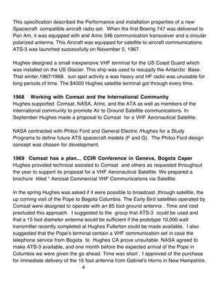 This specification described the Performance and installation properties of a new
Spacecraft compatible aircraft radio set. When the first Boeing 747 was delivered to
Pan Am, it was equipped with and Arinc 546 communication transceiver and a circular
polarized antenna. This Aircraft was equipped for satellite to aircraft communications.
ATS-3 was launched successfully on November 5, 1967.

Hughes designed a small inexpensive VHF terminal for the US Coast Guard which
was installed on the US Glacier. This ship was used to resupply the Antarctic Base.
That winter,1967/1968. sun spot activity a was heavy and HF radio was unusable for
long periods of time. The $4000 Hughes satellite terminal got through every time.

1968 Working with Comsat and the International Community
Hughes supported Comsat, NASA, Arinc, and the ATA as well as members of the
international community to promote Air to Ground Satellite communications. In
September Hughes made a proposal to Comsat for a VHF Aeronautical Satellite.

NASA contracted with Philco Ford and General Electric /Hughes for a Study
Programs to define future ATS spacecraft models (F and G). The Philco Ford design
concept was chosen for development.

1969 Comsat has a plan... CCIR Conference in Geneva, Bogota Caper
Hughes provided technical assisted to Comsat and others as requested throughout
the year to support its proposal for a VHF Aeronautical Satellite. We prepared a
brochure titled “ Aerosat Commercial VHF Communications via Satellite.

In the spring Hughes was asked if it were possible to broadcast ,through satellite, the
up coming visit of the Pope to Bogota Columbia. The Early Bird satellites operated by
Comsat were designed to operate with an 85 foot ground antenna . Time and cost
precluded this approach. I suggested to the group that ATS-3 could be used and
that a 15 foot diameter antenna would be sufficient if the prototype 10,000 watt
transmitter recently completed at Hughes Fullerton could be made available. I also
suggested that the Pope’s terminal contain a VHF communication set in case the
telephone service from Bogota to Hughes CA prove unsuitable. NASA agreed to
make ATS-3 available, and one month before the expected arrival of the Pope in
Columbia we were given the go ahead. Time was short , I approved of the purchase
for immediate delivery of the 15 foot antenna from Gabriel’s Horns in New Hampshire.
                               4
 