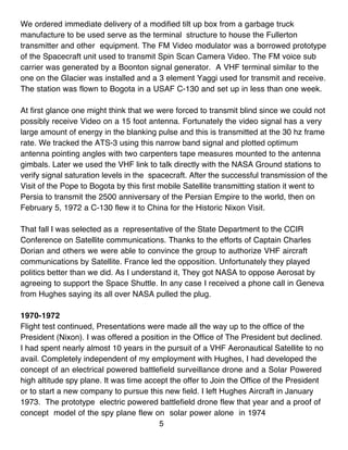 We ordered immediate delivery of a modified tilt up box from a garbage truck
manufacture to be used serve as the terminal structure to house the Fullerton
transmitter and other equipment. The FM Video modulator was a borrowed prototype
of the Spacecraft unit used to transmit Spin Scan Camera Video. The FM voice sub
carrier was generated by a Boonton signal generator. A VHF terminal similar to the
one on the Glacier was installed and a 3 element Yaggi used for transmit and receive.
The station was flown to Bogota in a USAF C-130 and set up in less than one week.

At first glance one might think that we were forced to transmit blind since we could not
possibly receive Video on a 15 foot antenna. Fortunately the video signal has a very
large amount of energy in the blanking pulse and this is transmitted at the 30 hz frame
rate. We tracked the ATS-3 using this narrow band signal and plotted optimum
antenna pointing angles with two carpenters tape measures mounted to the antenna
gimbals. Later we used the VHF link to talk directly with the NASA Ground stations to
verify signal saturation levels in the spacecraft. After the successful transmission of the
Visit of the Pope to Bogota by this first mobile Satellite transmitting station it went to
Persia to transmit the 2500 anniversary of the Persian Empire to the world, then on
February 5, 1972 a C-130 flew it to China for the Historic Nixon Visit.

That fall I was selected as a representative of the State Department to the CCIR
Conference on Satellite communications. Thanks to the efforts of Captain Charles
Dorian and others we were able to convince the group to authorize VHF aircraft
communications by Satellite. France led the opposition. Unfortunately they played
politics better than we did. As I understand it, They got NASA to oppose Aerosat by
agreeing to support the Space Shuttle. In any case I received a phone call in Geneva
from Hughes saying its all over NASA pulled the plug.

1970-1972
Flight test continued, Presentations were made all the way up to the office of the
President (Nixon). I was offered a position in the Office of The President but declined.
I had spent nearly almost 10 years in the pursuit of a VHF Aeronautical Satellite to no
avail. Completely independent of my employment with Hughes, I had developed the
concept of an electrical powered battlefield surveillance drone and a Solar Powered
high altitude spy plane. It was time accept the offer to Join the Office of the President
or to start a new company to pursue this new field. I left Hughes Aircraft in January
1973. The prototype electric powered battlefield drone flew that year and a proof of
concept model of the spy plane flew on solar power alone in 1974
                                         5
 