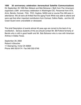 1995 30 anniversary celebration Aeronautical Satellite Communications
On September 29 1995 Ben Mcleod and Bob Bohanan ( Both from Pan American)
organized a 30th anniversary celebration in Washington DC. Personnel from ATA,
Arinc, Bendix, Comsat, FAA, FCC, Hughes, NASA and or course Pan AM were in
attendance. We all were all thrilled that the aging Frank White was able to attend and
were sad that other important contributors from Comsat, Collins Radio, and the US
Coast Guard were unavailable or deceased.



This brief Description of events almost 40 yeas ago are correct to the best of my
recollection. Serious students of this era should contact Mr. Bill Pulford formerly of
Bendix who is still in good health and Mr. Bob Bohanon who is now with American
Airlines in Dallas Texas.

September 29, 2002
Roland A.Boucher
11 Deerspring, Irvine CA 92604
Phone 949 552-9174 Fax 949 552-5749
 