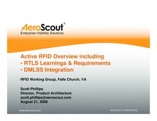 Active RFID Overview including
• RTLS Learnings & Requirements
• DMLSS Integration
RFID Working Group, Falls Church, VA

Scott Phillips
Director, Product Architecture
scott.phillips@aeroscout.com
August 21, 2008

www.aeroscout.com                      AEROSCOUT CONFIDENTIAL
 