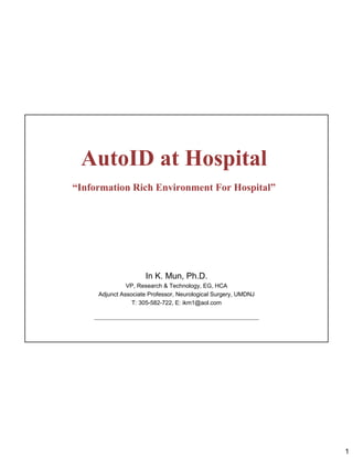 AutoID at Hospital
“Information Rich Environment For Hospital”




                     In K. Mun, Ph.D.
               VP, Research & Technology, EG, HCA
     Adjunct Associate Professor, Neurological Surgery, UMDNJ
                 T: 305-582-722, E: ikm1@aol.com




                                                                1
 
