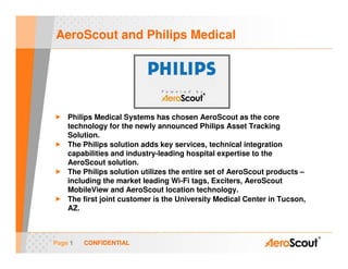 AeroScout and Philips Medical




    Philips Medical Systems has chosen AeroScout as the core
    technology for the newly announced Philips Asset Tracking
    Solution.
    The Philips solution adds key services, technical integration
    capabilities and industry-leading hospital expertise to the
    AeroScout solution.
    The Philips solution utilizes the entire set of AeroScout products –
    including the market leading Wi-Fi tags, Exciters, AeroScout
    MobileView and AeroScout location technology.
    The first joint customer is the University Medical Center in Tucson,
    AZ.



Page 1   CONFIDENTIAL
 