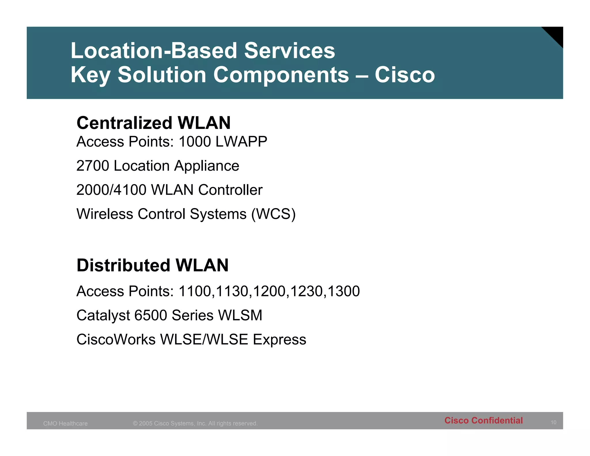 Location-Based Services
        Key Solution Components – Cisco

          Centralized WLAN
          Access Points: 1000 LWAPP
          2700 Location Appliance
          2000/4100 WLAN Controller
          Wireless Control Systems (WCS)


          Distributed WLAN
          Access Points: 1100,1130,1200,1230,1300
          Catalyst 6500 Series WLSM
          CiscoWorks WLSE/WLSE Express




CMO Healthcare   © 2005 Cisco Systems, Inc. All rights reserved.   Cisco Confidential   10
 