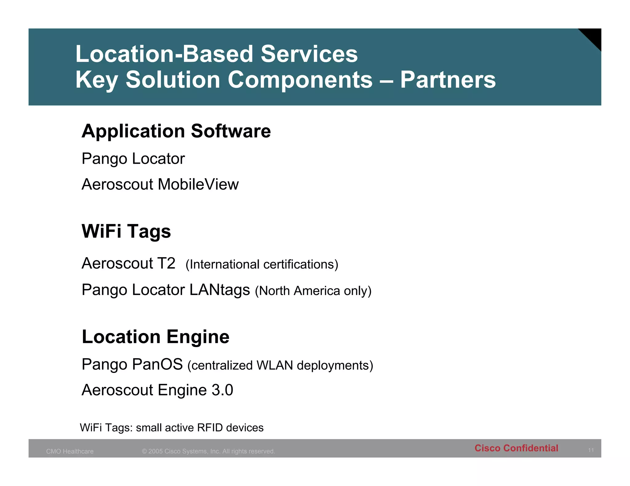 Location-Based Services
        Key Solution Components – Partners

          Application Software
          Pango Locator
          Aeroscout MobileView


          WiFi Tags
          Aeroscout T2 (International certifications)
          Pango Locator LANtags (North America only)


          Location Engine
          Pango PanOS (centralized WLAN deployments)
          Aeroscout Engine 3.0

         WiFi Tags: small active RFID devices

CMO Healthcare       © 2005 Cisco Systems, Inc. All rights reserved.   Cisco Confidential   11
 