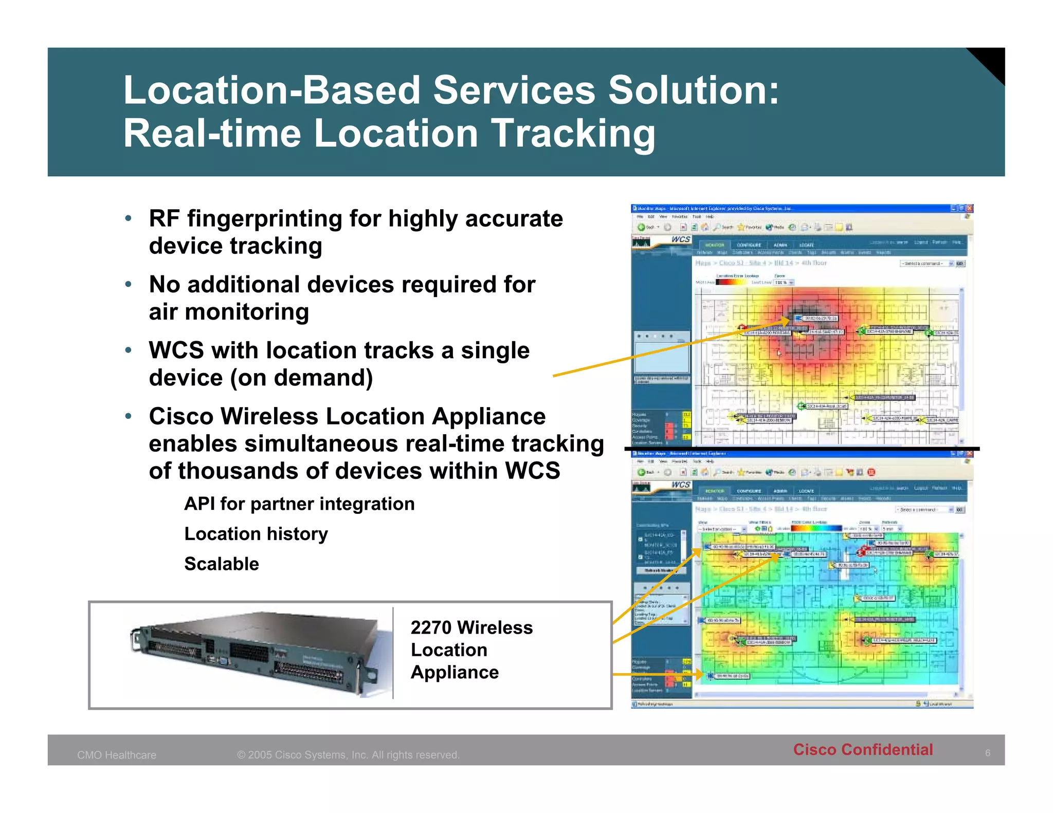 Location-Based Services Solution:
       Real-time Location Tracking

        • RF fingerprinting for highly accurate
          device tracking
        • No additional devices required for
          air monitoring
        • WCS with location tracks a single
          device (on demand)
        • Cisco Wireless Location Appliance
          enables simultaneous real-time tracking
          of thousands of devices within WCS
                 API for partner integration
                 Location history
                 Scalable


                                                           2270 Wireless
                                                           Location
                                                           Appliance



CMO Healthcare         © 2005 Cisco Systems, Inc. All rights reserved.     Cisco Confidential   6
 