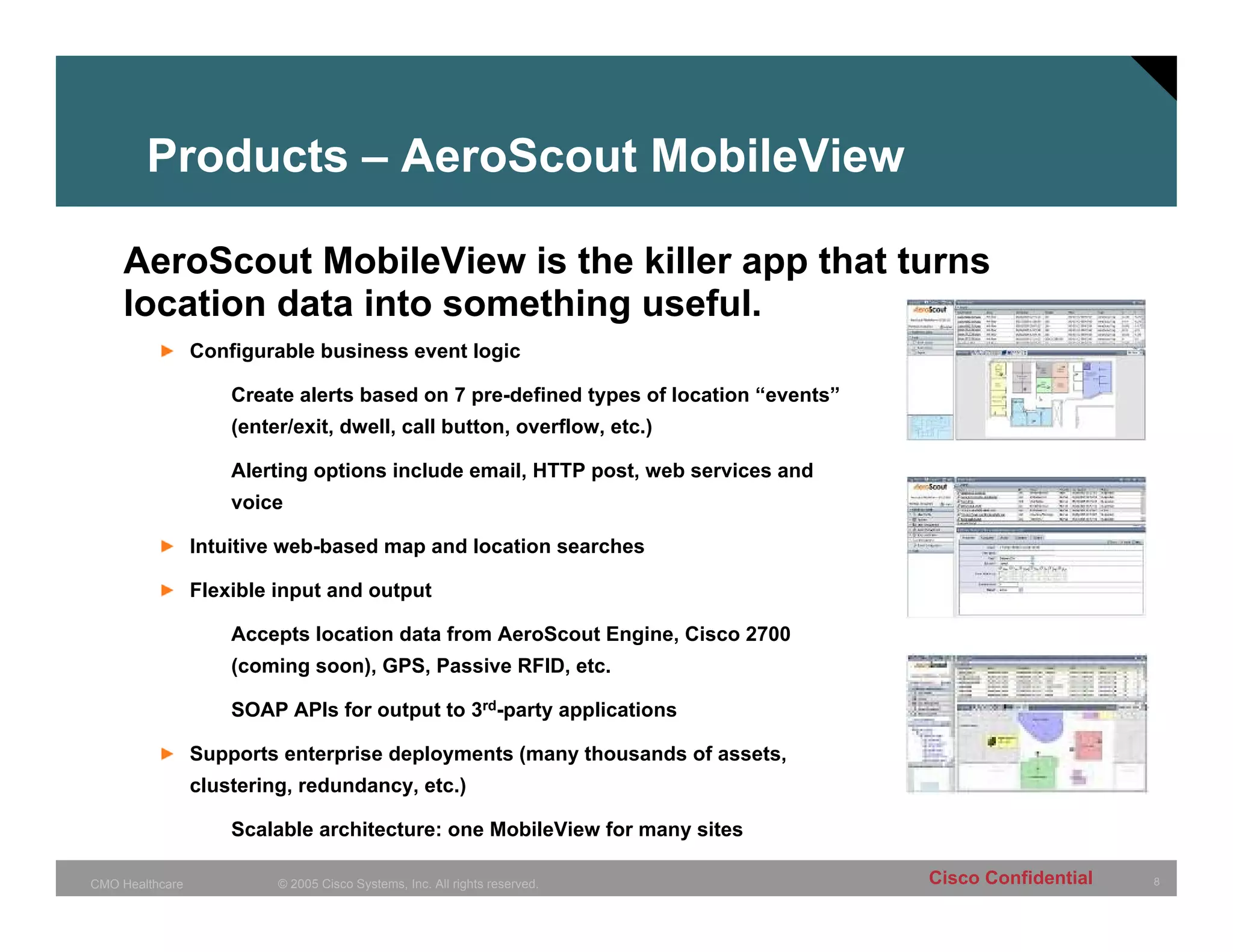 Products – AeroScout MobileView

    AeroScout MobileView is the killer app that turns
    location data into something useful.
                 Configurable business event logic

                     Create alerts based on 7 pre-defined types of location “events”
                     (enter/exit, dwell, call button, overflow, etc.)

                     Alerting options include email, HTTP post, web services and
                     voice

                 Intuitive web-based map and location searches

                 Flexible input and output

                     Accepts location data from AeroScout Engine, Cisco 2700
                     (coming soon), GPS, Passive RFID, etc.

                     SOAP APIs for output to 3rd-party applications

                 Supports enterprise deployments (many thousands of assets,
                 clustering, redundancy, etc.)

                     Scalable architecture: one MobileView for many sites

CMO Healthcare            © 2005 Cisco Systems, Inc. All rights reserved.              Cisco Confidential   8
 