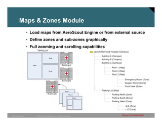 Maps & Zones Module
                 • Load maps from AeroScout Engine or from external source
                 • Define zones and sub-zones graphically
                 • Full zooming and scrolling capabilities




CMO Healthcare        © 2005 Cisco Systems, Inc. All rights reserved.   Cisco Confidential   9
 