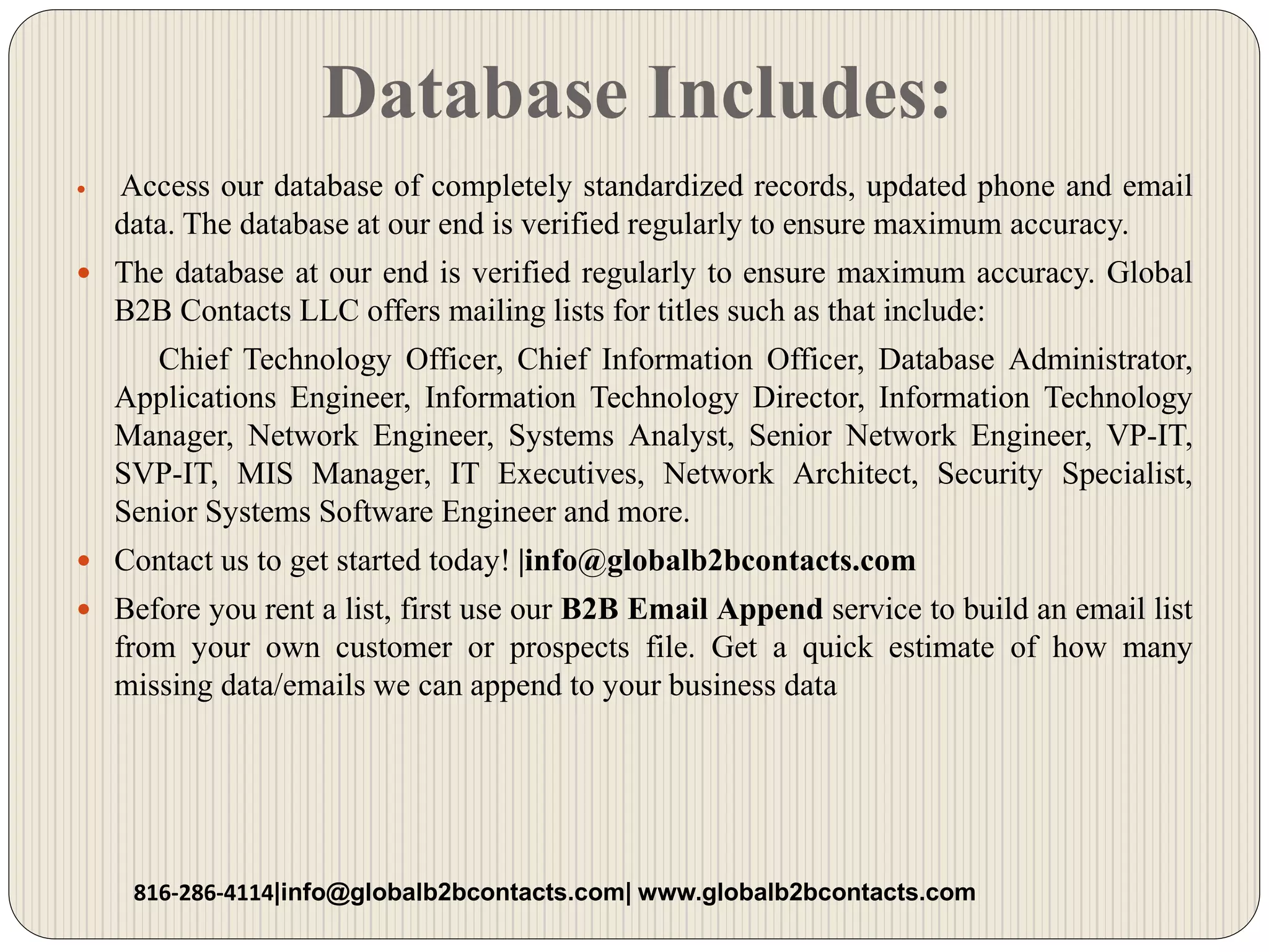 Database Includes:
 Access our database of completely standardized records, updated phone and email
data. The database at our end is verified regularly to ensure maximum accuracy.
 The database at our end is verified regularly to ensure maximum accuracy. Global
B2B Contacts LLC offers mailing lists for titles such as that include:
Chief Technology Officer, Chief Information Officer, Database Administrator,
Applications Engineer, Information Technology Director, Information Technology
Manager, Network Engineer, Systems Analyst, Senior Network Engineer, VP-IT,
SVP-IT, MIS Manager, IT Executives, Network Architect, Security Specialist,
Senior Systems Software Engineer and more.
 Contact us to get started today! |info@globalb2bcontacts.com
 Before you rent a list, first use our B2B Email Append service to build an email list
from your own customer or prospects file. Get a quick estimate of how many
missing data/emails we can append to your business data
816-286-4114|info@globalb2bcontacts.com| www.globalb2bcontacts.com
 